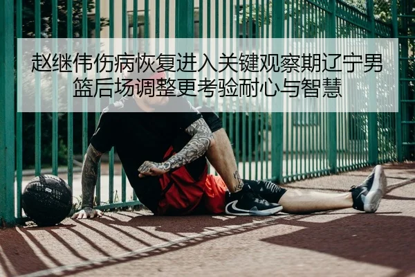 赵继伟伤病恢复进入关键观察期辽宁男篮后场调整更考验耐心与智慧