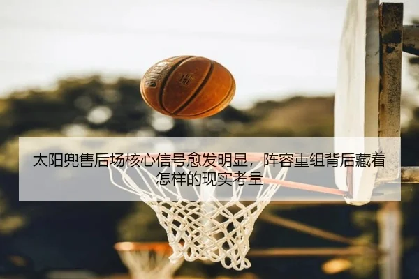 太阳兜售后场核心信号愈发明显，阵容重组背后藏着怎样的现实考量（maiqiuzhan）